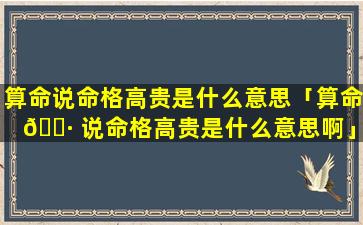 算命说命格高贵是什么意思「算命 🌷 说命格高贵是什么意思啊」
